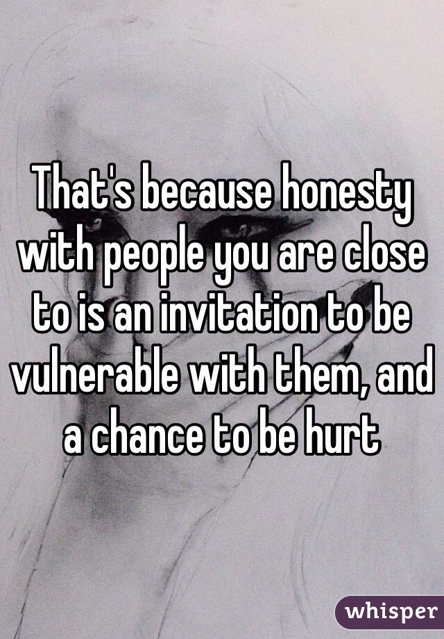 That's because honesty with people you are close to is an invitation to be vulnerable with them, and a chance to be hurt 