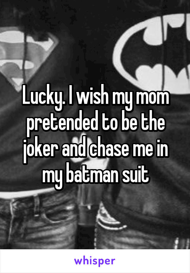 Lucky. I wish my mom pretended to be the joker and chase me in my batman suit