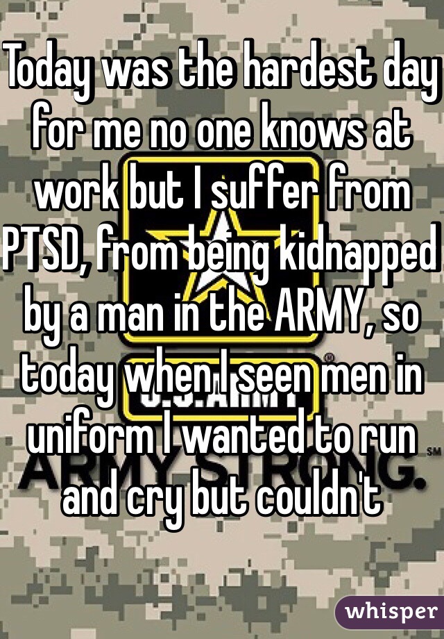Today was the hardest day for me no one knows at work but I suffer from PTSD, from being kidnapped by a man in the ARMY, so today when I seen men in uniform I wanted to run and cry but couldn't