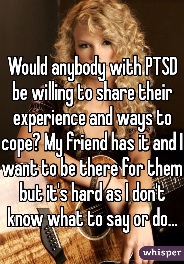 Would anybody with PTSD be willing to share their experience and ways to cope? My friend has it and I want to be there for them but it's hard as I don't know what to say or do...