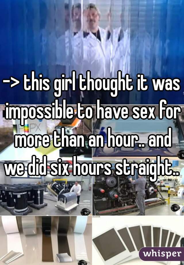 -> this girl thought it was impossible to have sex for more than an hour.. and we did six hours straight.. 