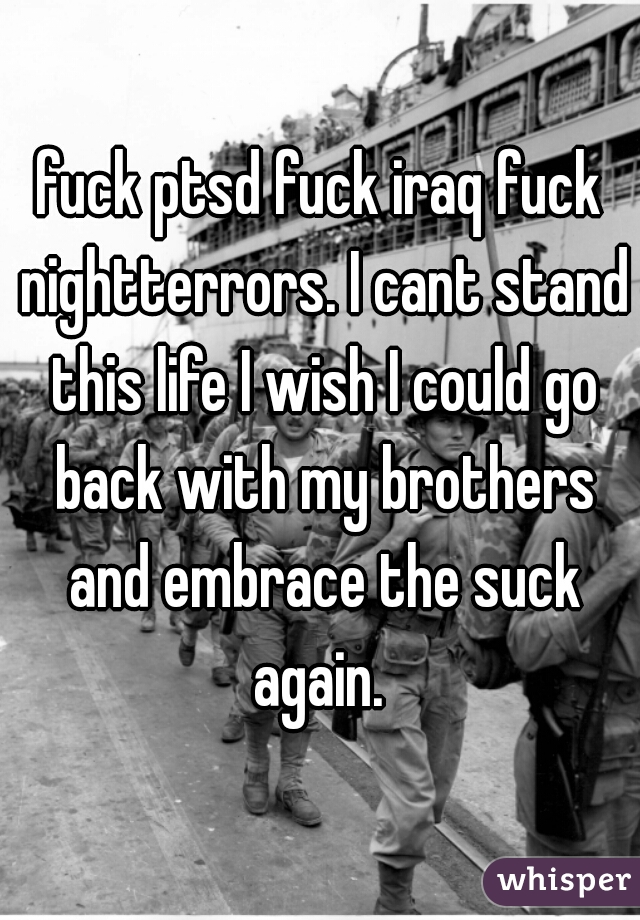 fuck ptsd fuck iraq fuck nightterrors. I cant stand this life I wish I could go back with my brothers and embrace the suck again. 
