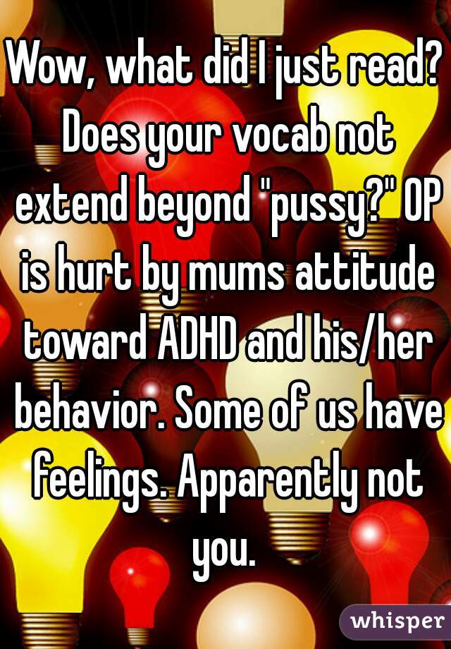Wow, what did I just read? Does your vocab not extend beyond "pussy?" OP is hurt by mums attitude toward ADHD and his/her behavior. Some of us have feelings. Apparently not you. 
