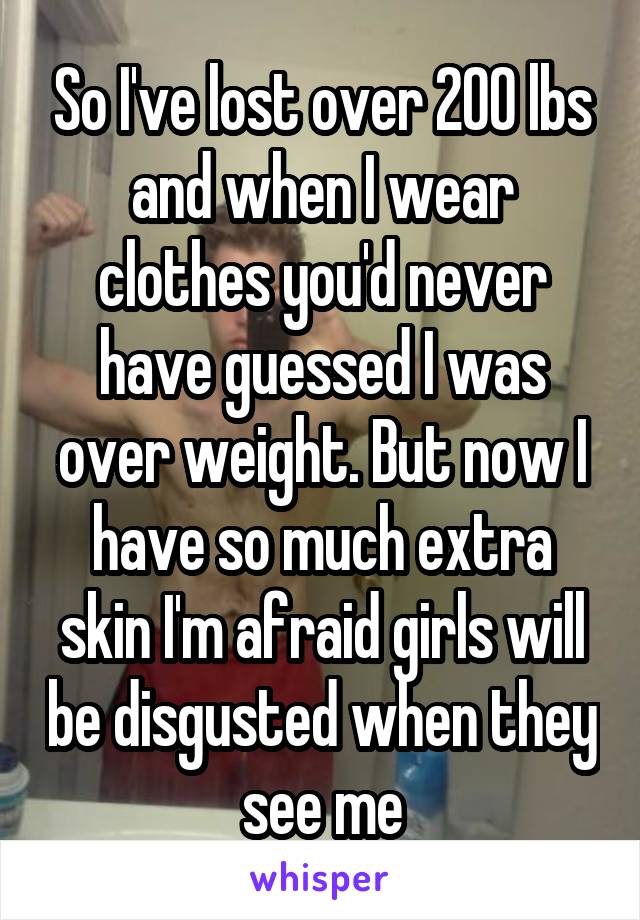 So I've lost over 200 lbs and when I wear clothes you'd never have guessed I was over weight. But now I have so much extra skin I'm afraid girls will be disgusted when they see me