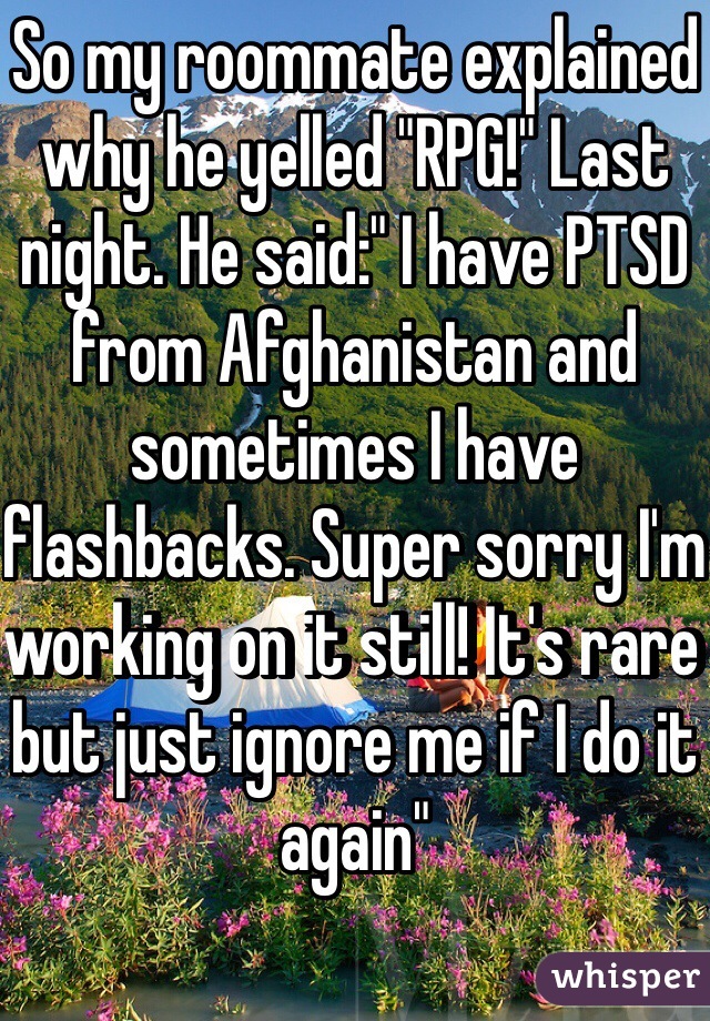 So my roommate explained why he yelled "RPG!" Last night. He said:" I have PTSD from Afghanistan and sometimes I have flashbacks. Super sorry I'm working on it still! It's rare but just ignore me if I do it again" 