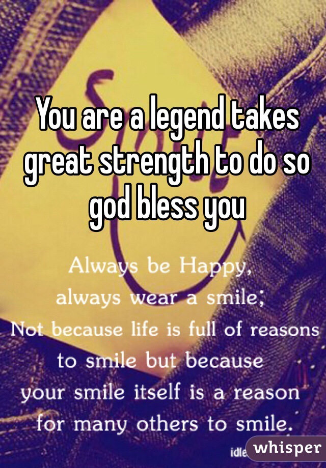 You are a legend takes great strength to do so god bless you