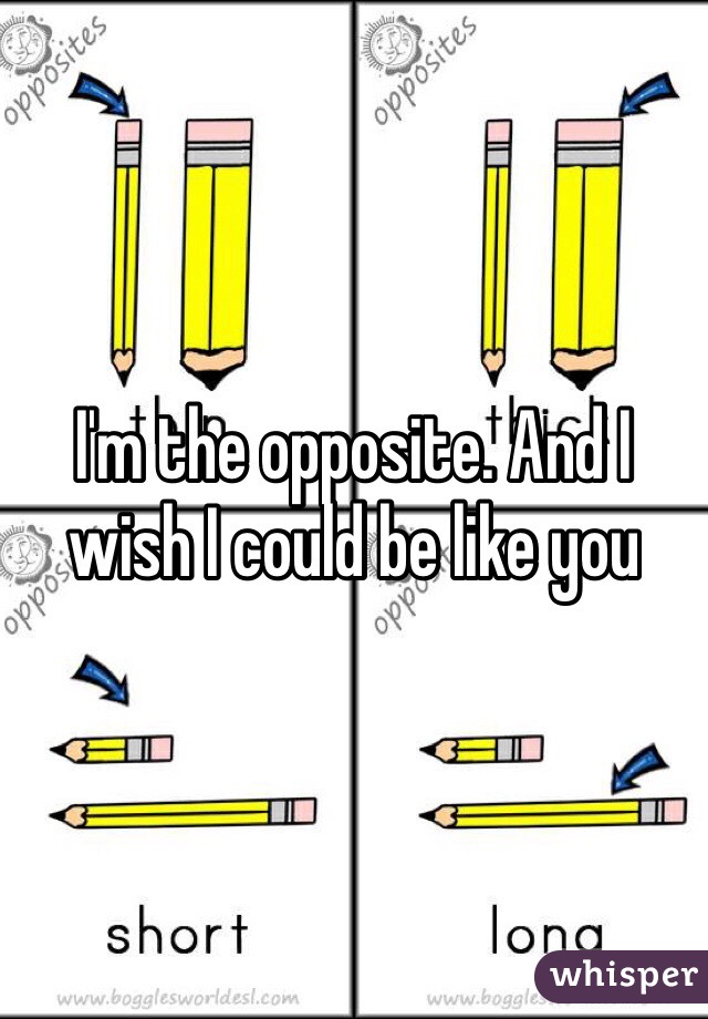 I'm the opposite. And I wish I could be like you 