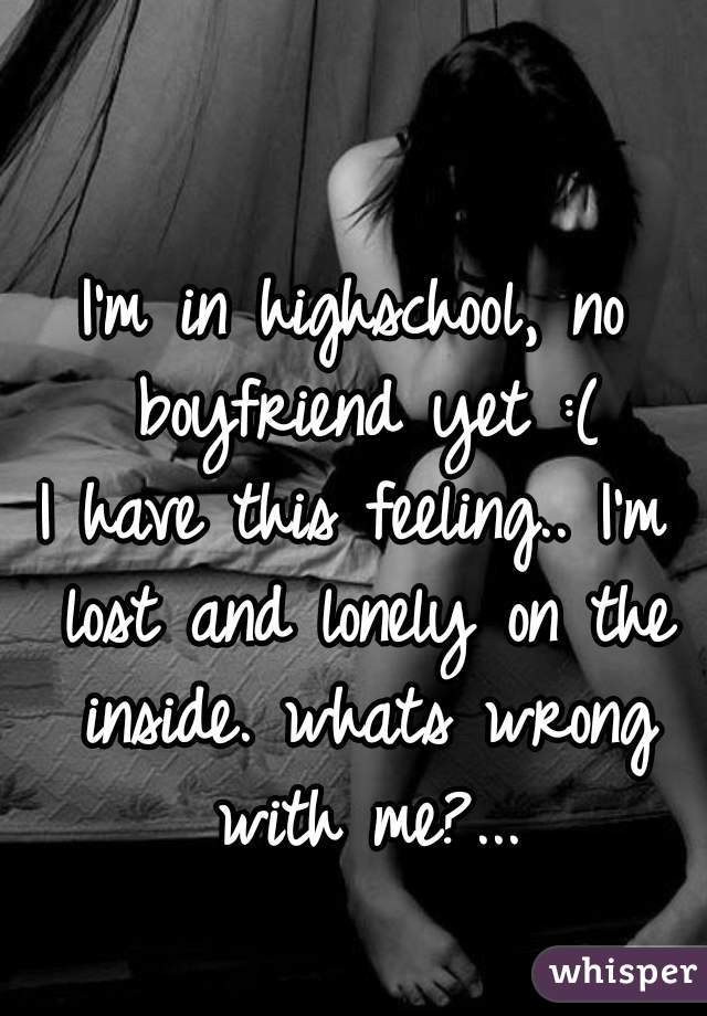 I'm in highschool, no boyfriend yet :(
I have this feeling.. I'm lost and lonely on the inside. whats wrong with me?...