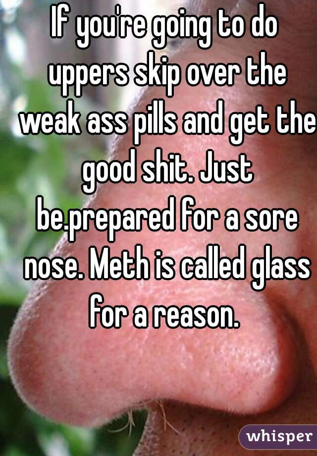 If you're going to do uppers skip over the weak ass pills and get the good shit. Just be.prepared for a sore nose. Meth is called glass for a reason. 
