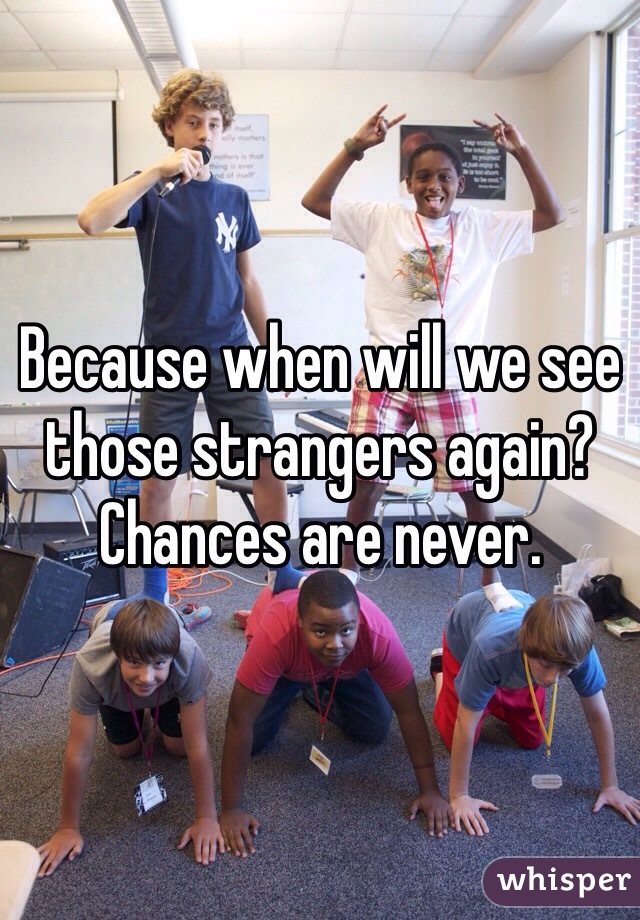 Because when will we see those strangers again?  Chances are never.