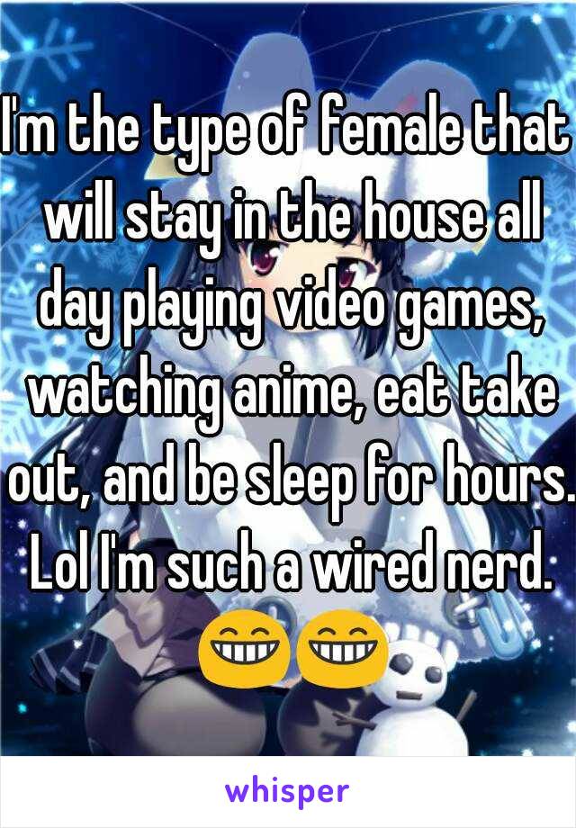 I'm the type of female that will stay in the house all day playing video games, watching anime, eat take out, and be sleep for hours. Lol I'm such a wired nerd. 😁😁