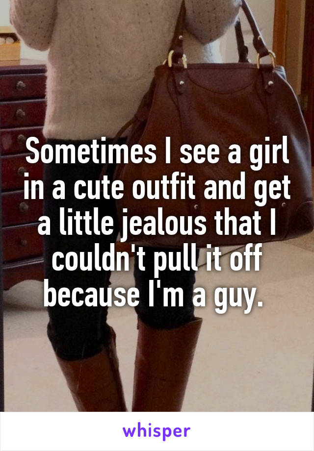 Sometimes I see a girl in a cute outfit and get a little jealous that I couldn't pull it off because I'm a guy. 