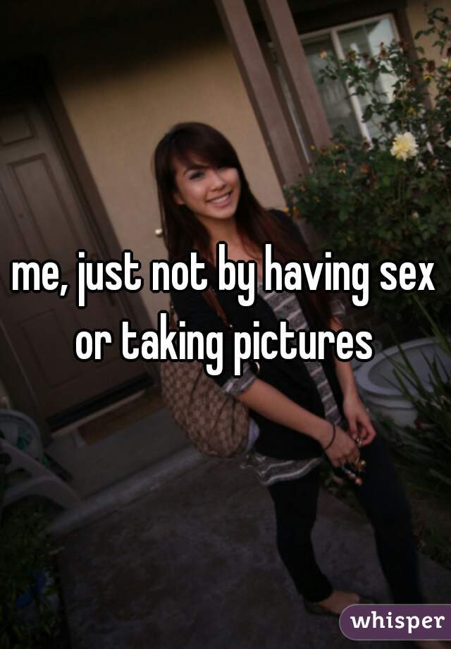 me, just not by having sex or taking pictures 