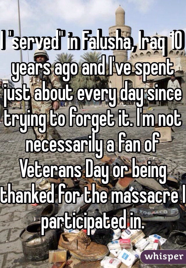 I "served" in Falusha, Iraq 10 years ago and I've spent just about every day since trying to forget it. I'm not necessarily a fan of Veterans Day or being thanked for the massacre I participated in. 