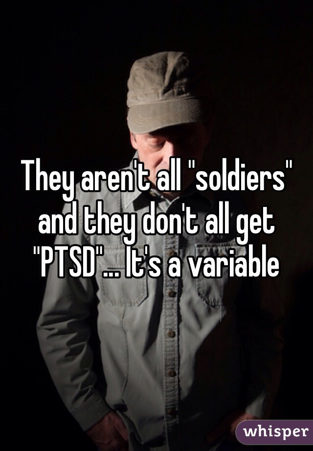 They aren't all "soldiers" and they don't all get "PTSD"... It's a variable 