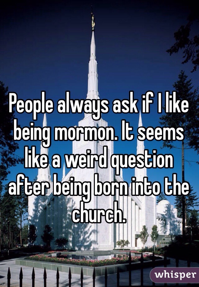 People always ask if I like being mormon. It seems like a weird question after being born into the church.