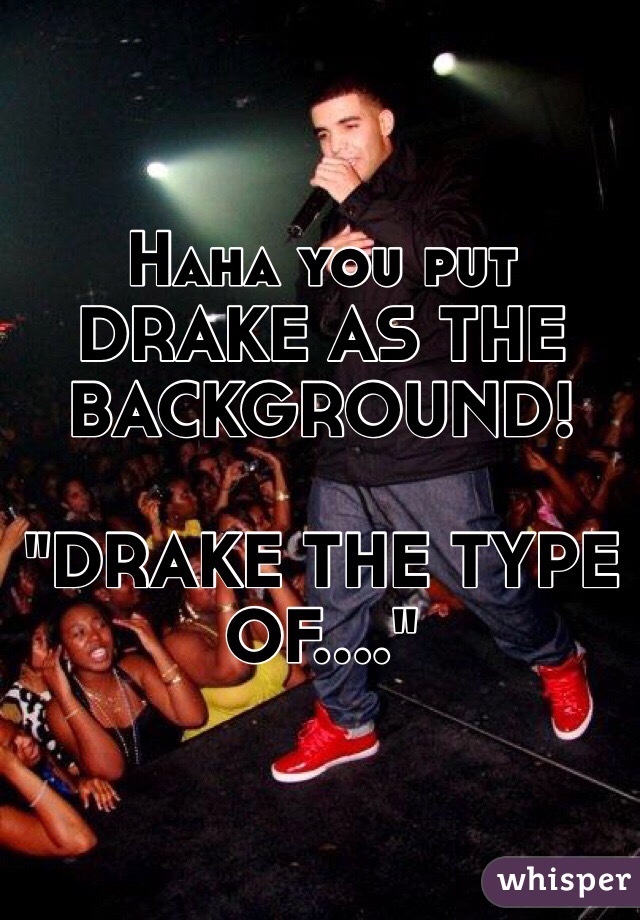 Haha you put DRAKE AS THE BACKGROUND! 

"DRAKE THE TYPE OF...."