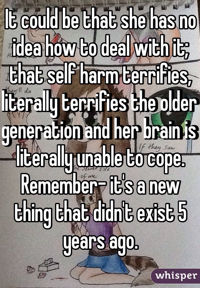 It could be that she has no idea how to deal with it; that self harm terrifies, literally terrifies the older generation and her brain is literally unable to cope.
Remember- it's a new thing that didn't exist 5 years ago.