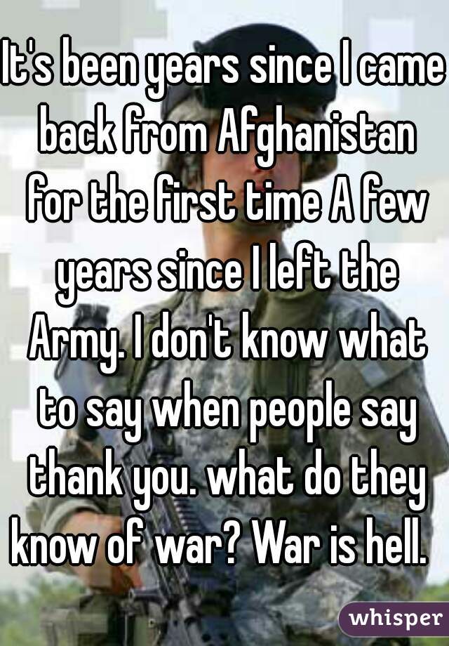 It's been years since I came back from Afghanistan for the first time A few years since I left the Army. I don't know what to say when people say thank you. what do they know of war? War is hell.  