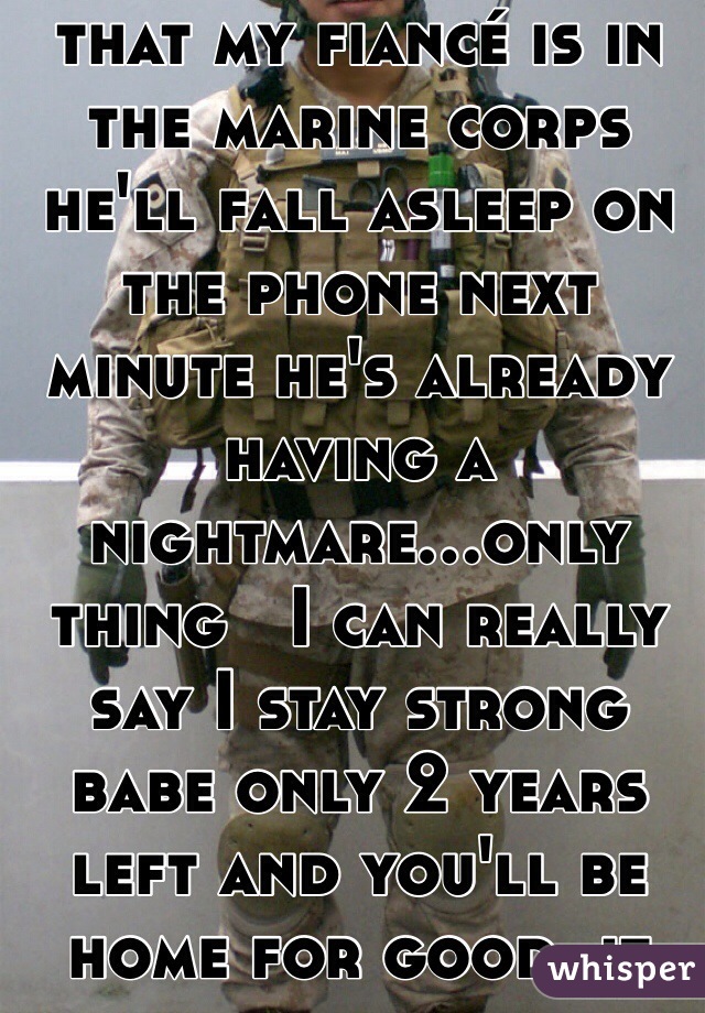 I'm already getting that my fiancé is in the marine corps he'll fall asleep on the phone next minute he's already having a nightmare...only thing   I can really say I stay strong babe only 2 years left and you'll be home for good..it breaks my heart 