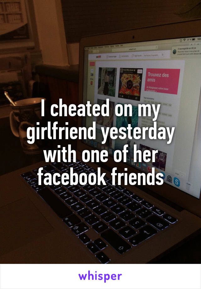 I cheated on my girlfriend yesterday with one of her facebook friends