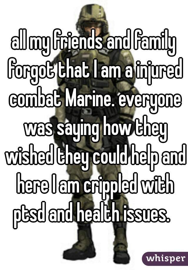 all my friends and family forgot that I am a injured combat Marine. everyone was saying how they wished they could help and here I am crippled with ptsd and health issues.  