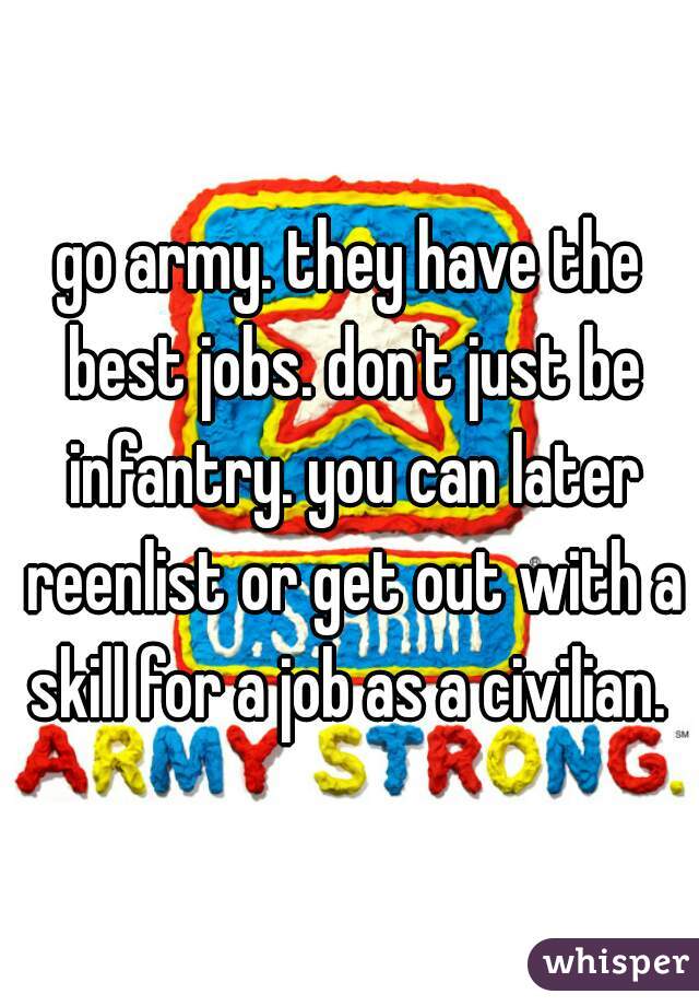 go army. they have the best jobs. don't just be infantry. you can later reenlist or get out with a skill for a job as a civilian. 