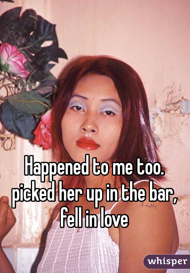 Happened to me too. picked her up in the bar, fell in love