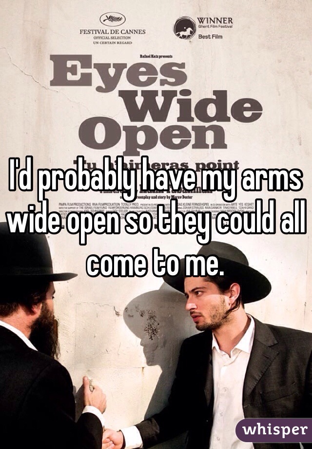I'd probably have my arms wide open so they could all come to me. 