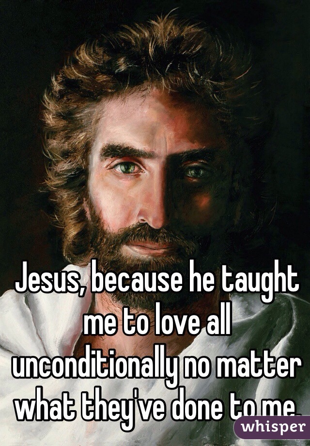 Jesus, because he taught me to love all unconditionally no matter what they've done to me. 