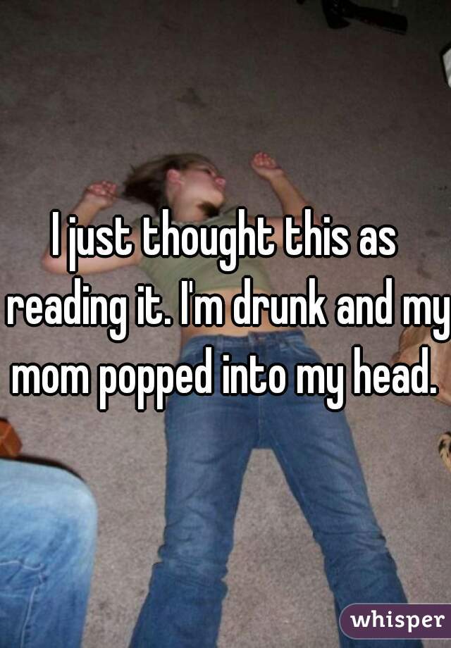 I just thought this as reading it. I'm drunk and my mom popped into my head. 