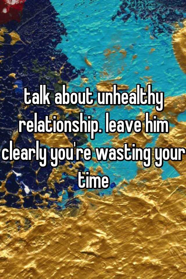 talk-about-unhealthy-relationship-leave-him-clearly-you-re-wasting