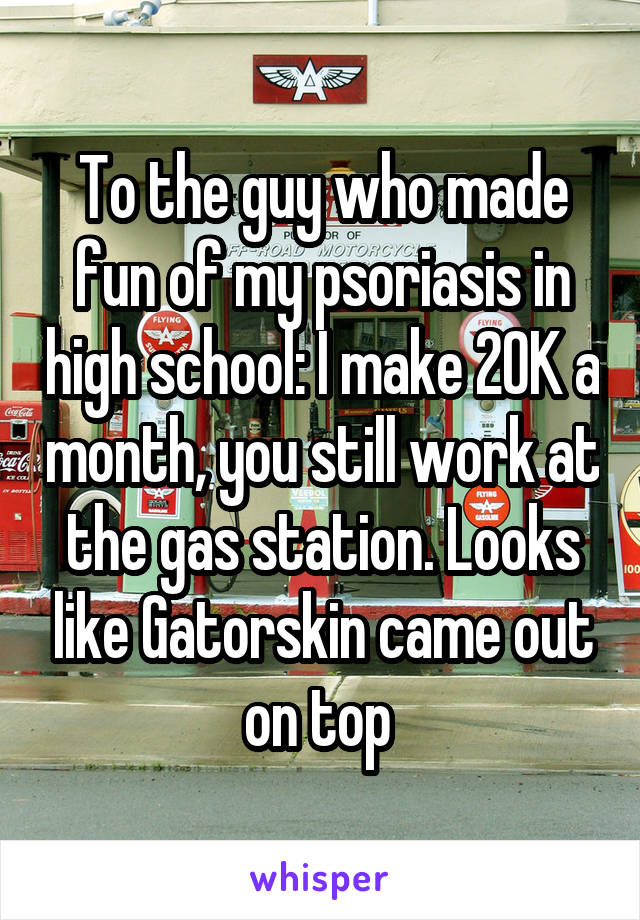 To the guy who made fun of my psoriasis in high school: I make 20K a month, you still work at the gas station. Looks like Gatorskin came out on top 