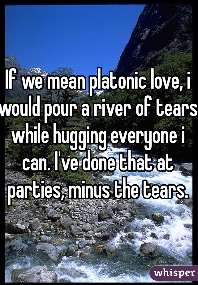 If we mean platonic love, i would pour a river of tears while hugging everyone i can. I've done that at parties, minus the tears.