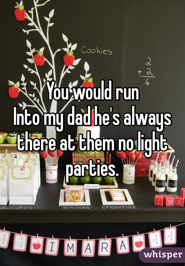 You would run
Into my dad he's always there at them no light parties.