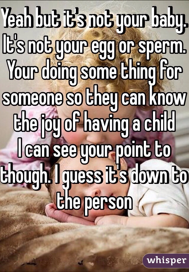 Yeah but it's not your baby. 
It's not your egg or sperm. 
Your doing some thing for someone so they can know the joy of having a child 
I can see your point to though. I guess it's down to the person 