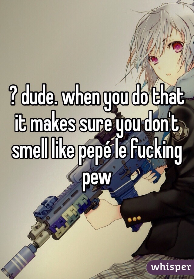 ? dude. when you do that it makes sure you don't smell like pepé le fucking pew 