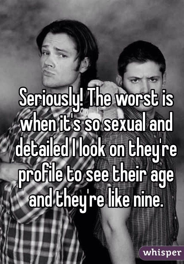 Seriously! The worst is when it's so sexual and detailed I look on they're profile to see their age and they're like nine. 