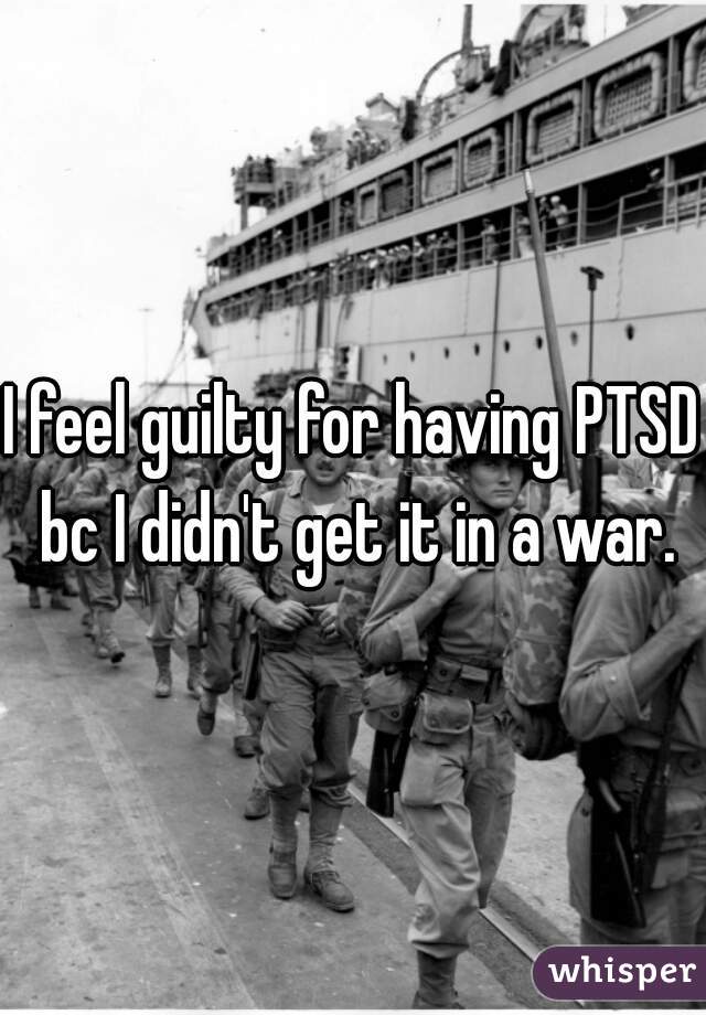 I feel guilty for having PTSD bc I didn't get it in a war.