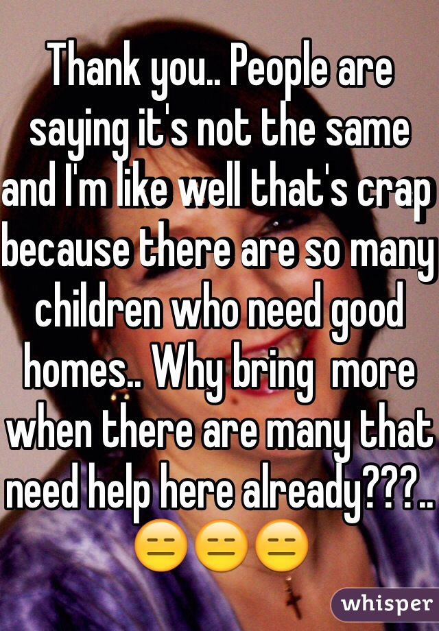 Thank you.. People are saying it's not the same and I'm like well that's crap because there are so many children who need good homes.. Why bring  more when there are many that need help here already???.. 😑😑😑