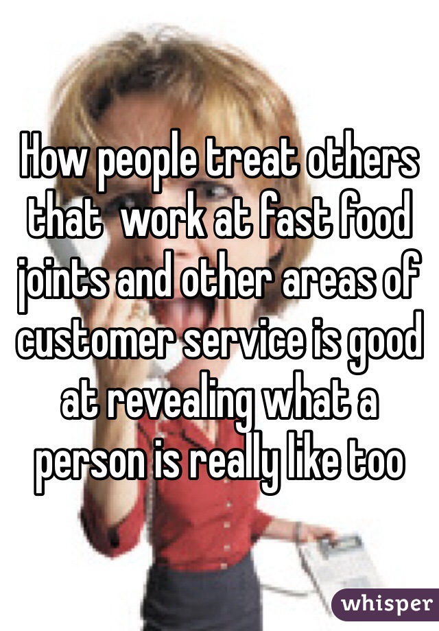 How people treat others that  work at fast food joints and other areas of customer service is good at revealing what a person is really like too 