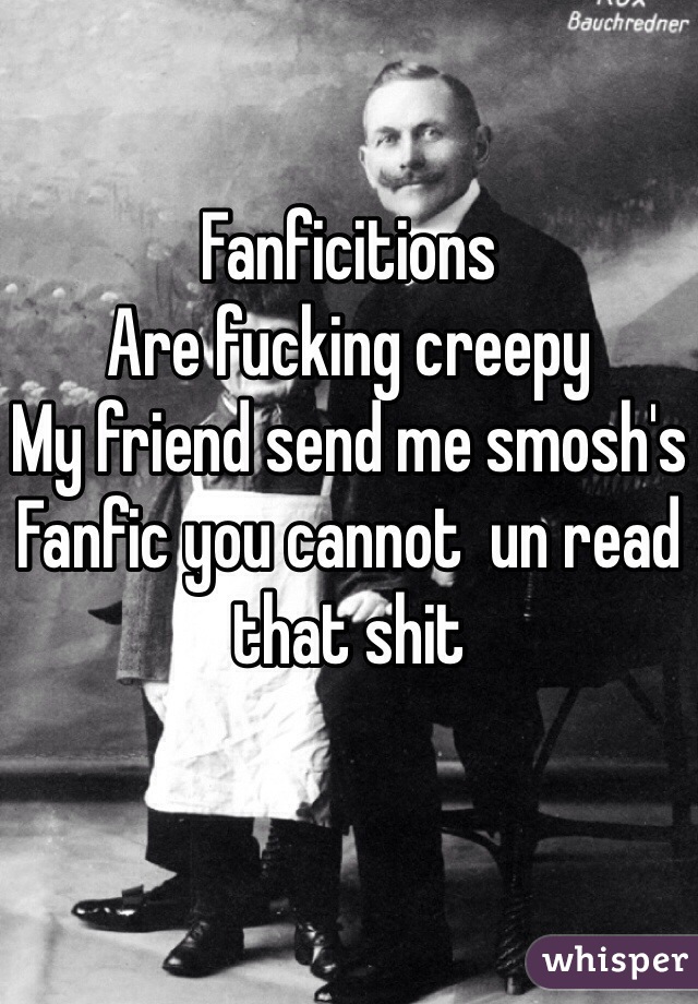 Fanficitions 
Are fucking creepy 
My friend send me smosh's 
Fanfic you cannot  un read that shit 