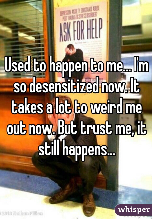 Used to happen to me... I'm so desensitized now. It takes a lot to weird me out now. But trust me, it still happens...
