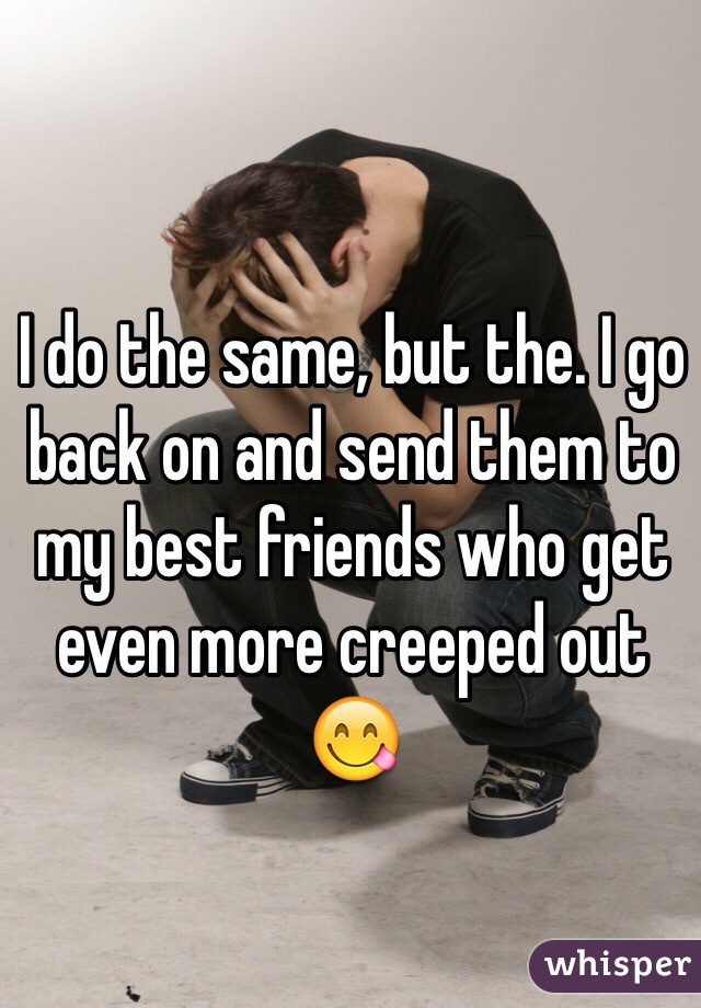 I do the same, but the. I go back on and send them to my best friends who get even more creeped out 😋