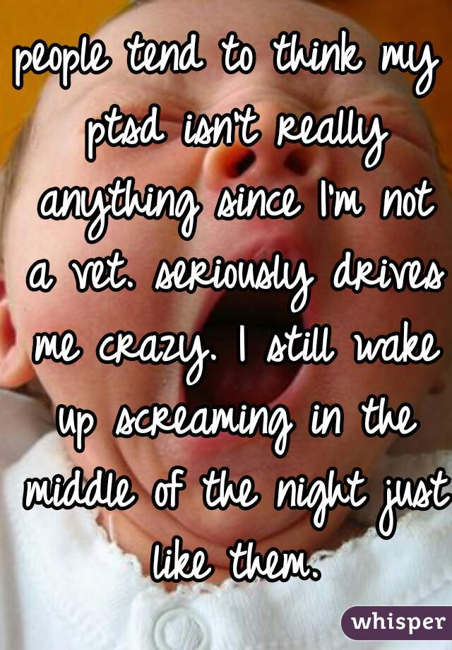people tend to think my ptsd isn't really anything since I'm not a vet. seriously drives me crazy. I still wake up screaming in the middle of the night just like them.