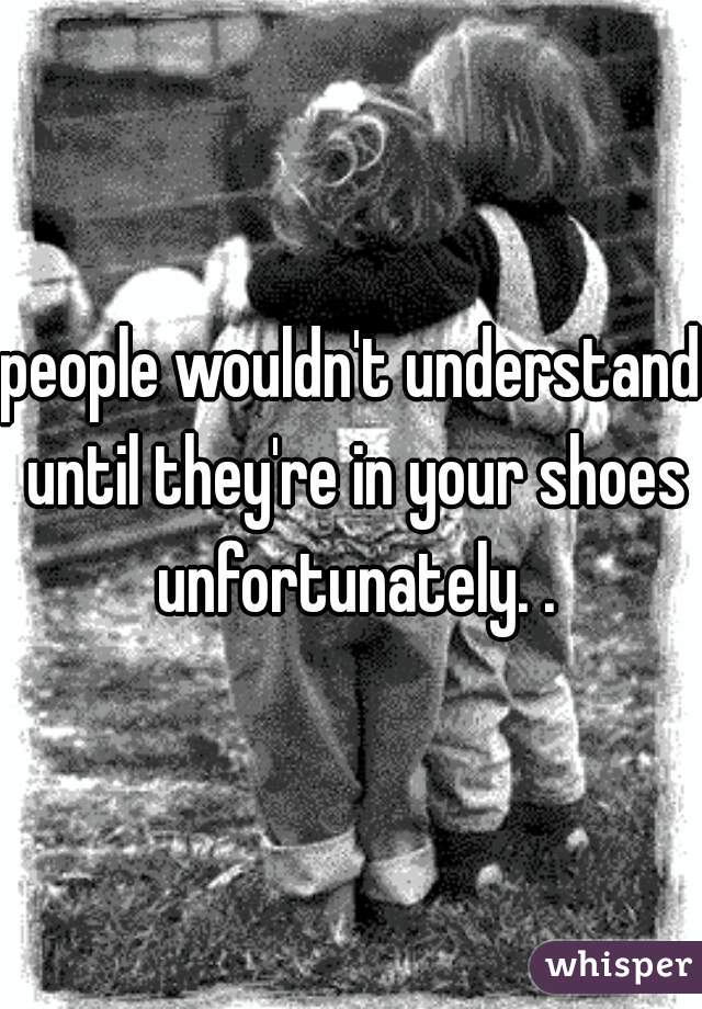people wouldn't understand until they're in your shoes unfortunately. .