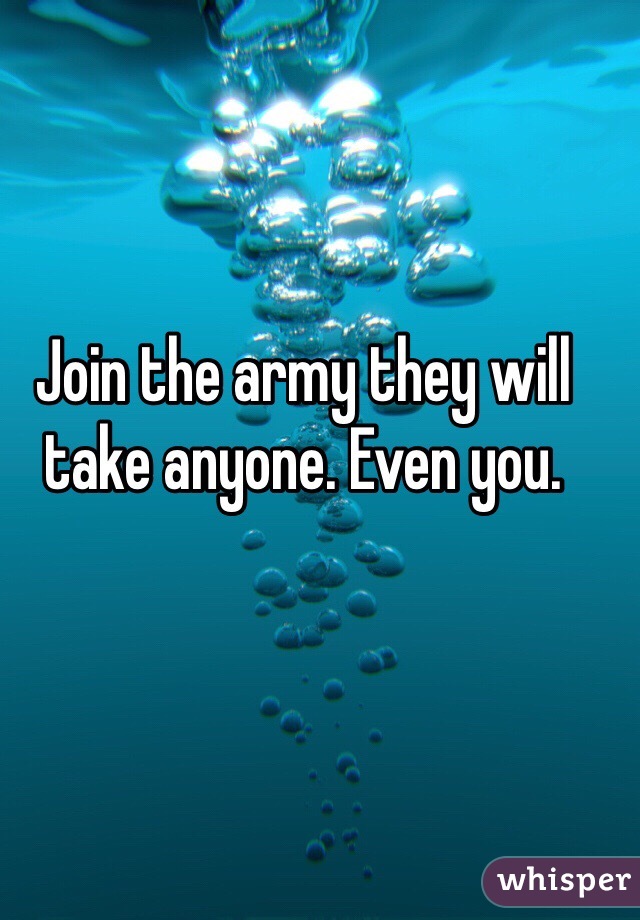 Join the army they will take anyone. Even you. 