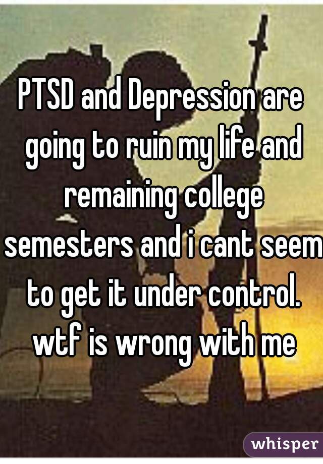 PTSD and Depression are going to ruin my life and remaining college semesters and i cant seem to get it under control. wtf is wrong with me