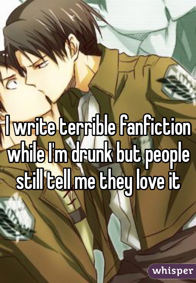 I write terrible fanfiction while I'm drunk but people still tell me they love it