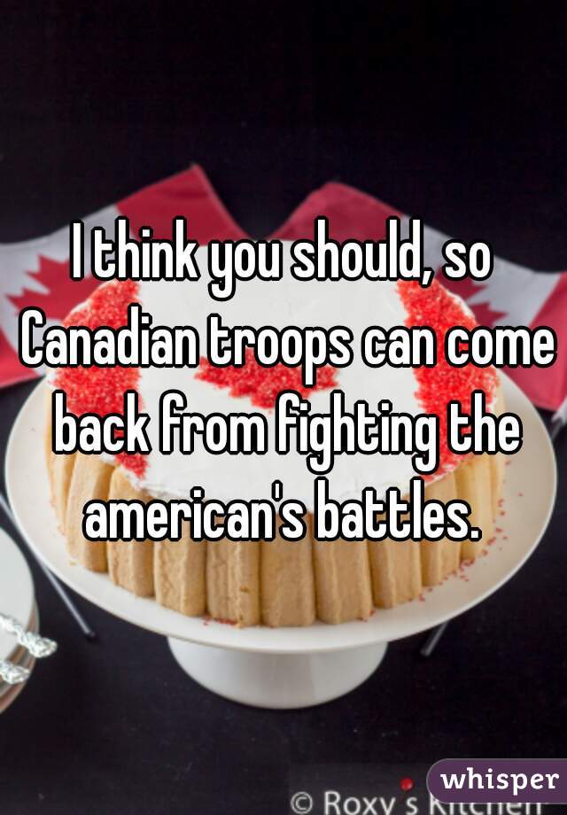 I think you should, so Canadian troops can come back from fighting the american's battles. 